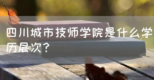 四川城市技師學(xué)院是什么學(xué)歷層次？(圖1)